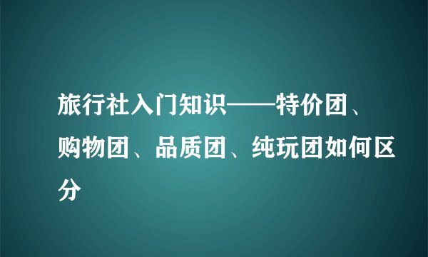 旅行社入门知识——特价团、购物团、品质团、纯玩团如何区分