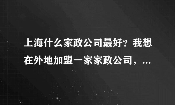 上海什么家政公司最好？我想在外地加盟一家家政公司，从宝洁做起，最好可以兼做中介，悬赏求解，非诚勿扰