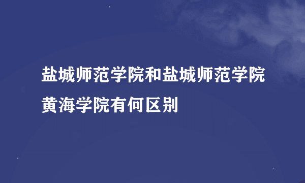 盐城师范学院和盐城师范学院黄海学院有何区别
