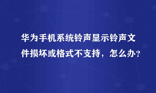 华为手机系统铃声显示铃声文件损坏或格式不支持，怎么办？