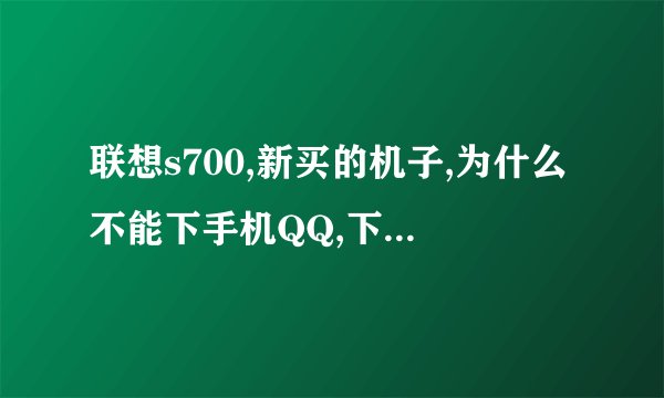 联想s700,新买的机子,为什么不能下手机QQ,下了之后也打不开,网络好慢,怎么回事啊
