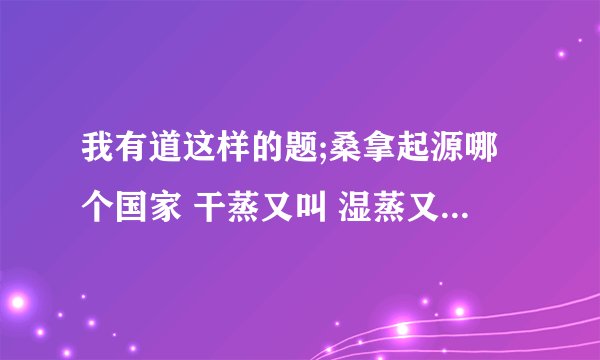 我有道这样的题;桑拿起源哪个国家 干蒸又叫 湿蒸又叫 谢谢各位