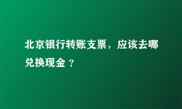 北京银行转账支票，应该去哪兑换现金 ？