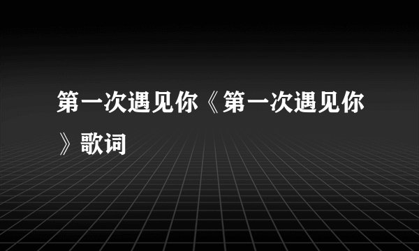 第一次遇见你《第一次遇见你》歌词