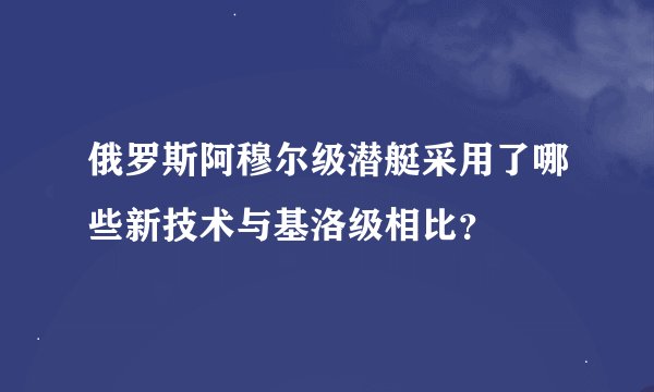 俄罗斯阿穆尔级潜艇采用了哪些新技术与基洛级相比？