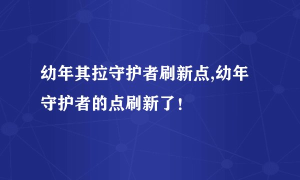 幼年其拉守护者刷新点,幼年守护者的点刷新了！