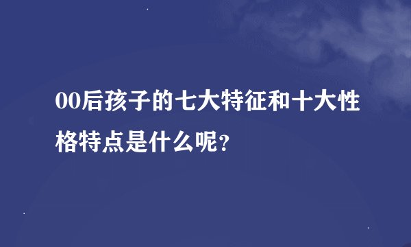 00后孩子的七大特征和十大性格特点是什么呢？