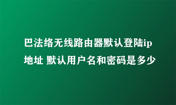巴法络无线路由器默认登陆ip地址 默认用户名和密码是多少