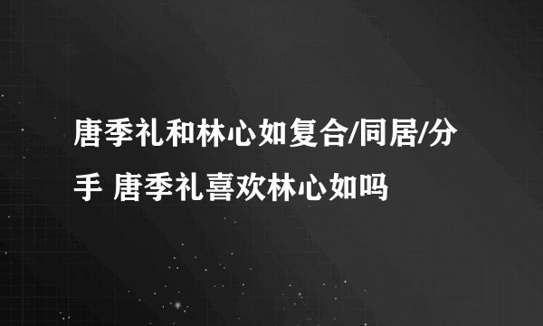 唐季礼和林心如复合/同居/分手 唐季礼喜欢林心如吗