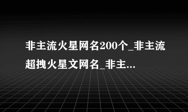 非主流火星网名200个_非主流超拽火星文网名_非主流昵称名字大全