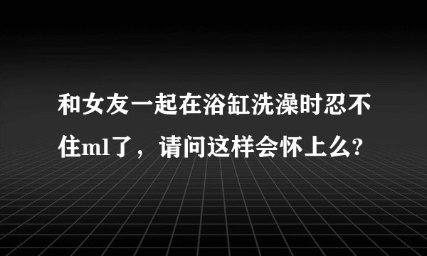 和女友一起在浴缸洗澡时忍不住ml了，请问这样会怀上么?