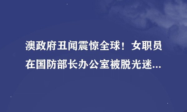 澳政府丑闻震惊全球！女职员在国防部长办公室被脱光迷奸，总理竟冷漠无视