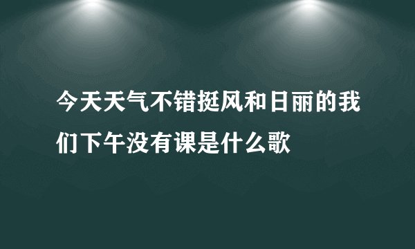 今天天气不错挺风和日丽的我们下午没有课是什么歌