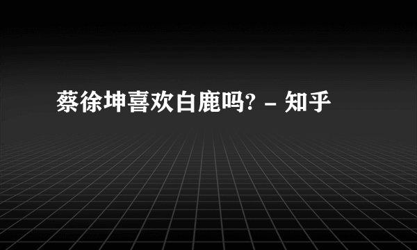 蔡徐坤喜欢白鹿吗? - 知乎