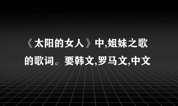 《太阳的女人》中,姐妹之歌 的歌词。要韩文,罗马文,中文