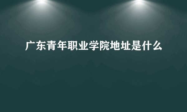 广东青年职业学院地址是什么
