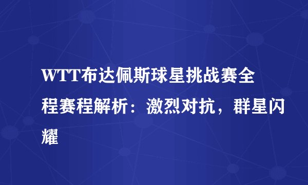 WTT布达佩斯球星挑战赛全程赛程解析：激烈对抗，群星闪耀