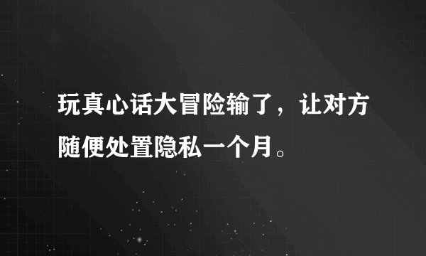 玩真心话大冒险输了，让对方随便处置隐私一个月。