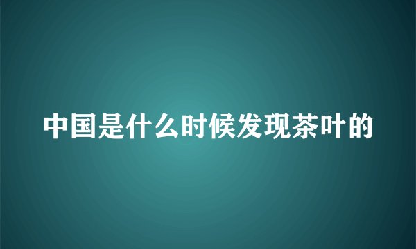 中国是什么时候发现茶叶的