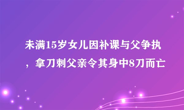 未满15岁女儿因补课与父争执，拿刀刺父亲令其身中8刀而亡