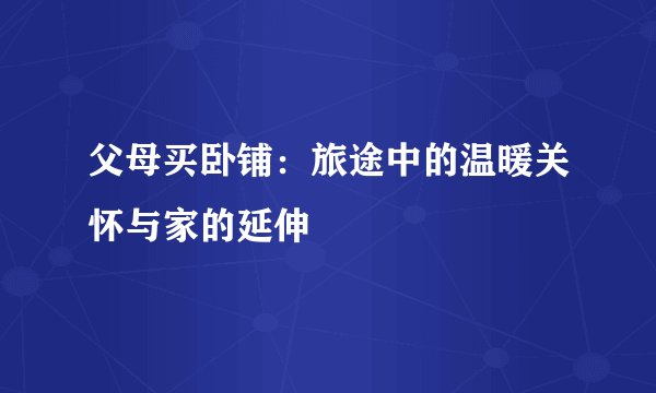 父母买卧铺：旅途中的温暖关怀与家的延伸