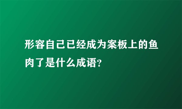 形容自己已经成为案板上的鱼肉了是什么成语？