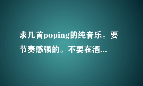 求几首poping的纯音乐。要节奏感强的。不要在酒吧里面或者是DJ那种。要特别舒服的poping音乐。要纯音乐