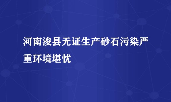 河南浚县无证生产砂石污染严重环境堪忧