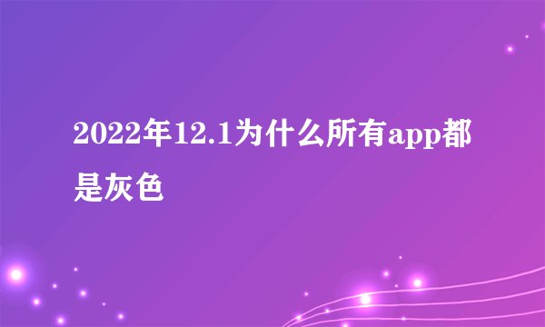 2022年12.1为什么所有app都是灰色
