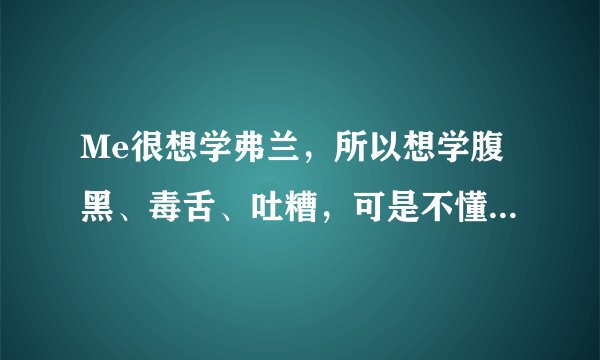 Me很想学弗兰，所以想学腹黑、毒舌、吐糟，可是不懂，求教啊！