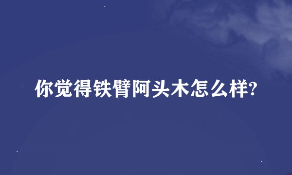 你觉得铁臂阿头木怎么样?