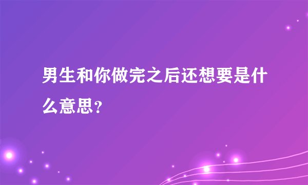 男生和你做完之后还想要是什么意思？