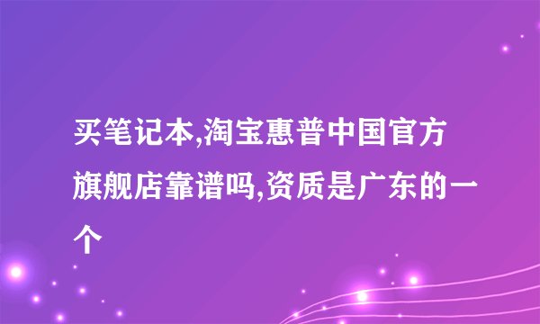 买笔记本,淘宝惠普中国官方旗舰店靠谱吗,资质是广东的一个