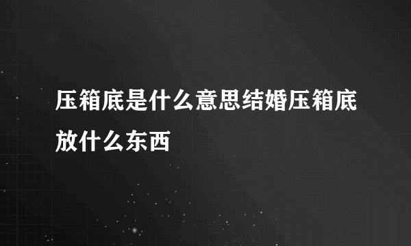 压箱底是什么意思结婚压箱底放什么东西