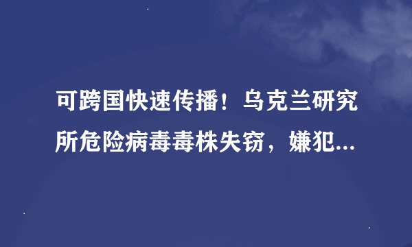 可跨国快速传播！乌克兰研究所危险病毒毒株失窃，嫌犯被指计划出售