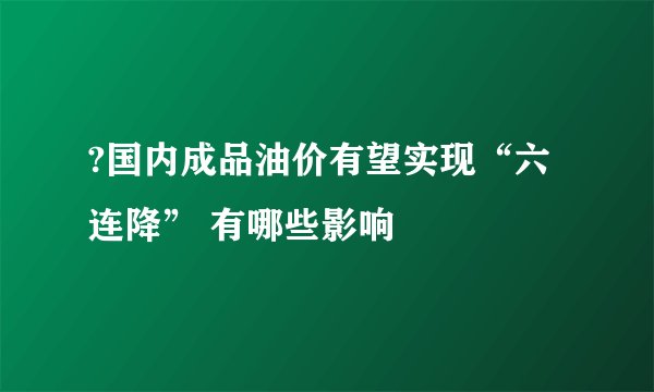 ?国内成品油价有望实现“六连降” 有哪些影响