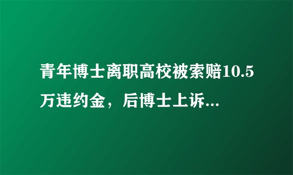 青年博士离职高校被索赔10.5万违约金,后博士上诉至法院,判决来了!