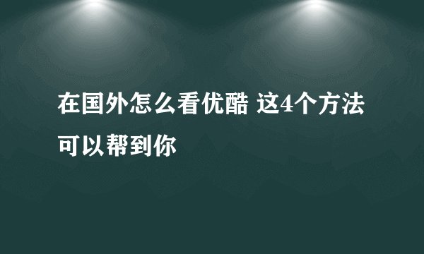 在国外怎么看优酷 这4个方法可以帮到你