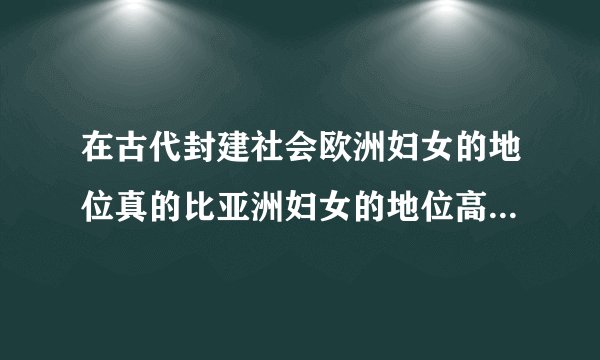 在古代封建社会欧洲妇女的地位真的比亚洲妇女的地位高吗？如果高的话那高多少？