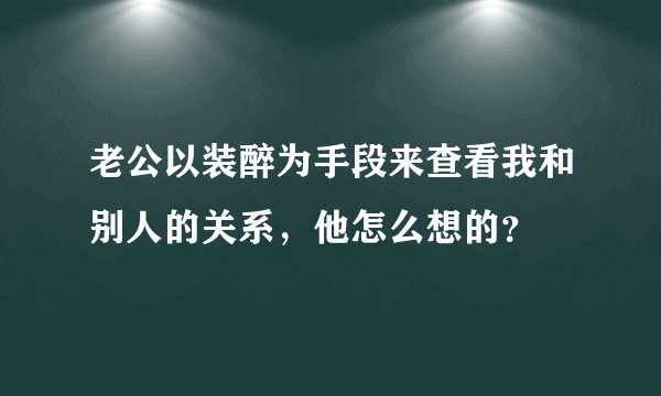 老公以装醉为手段来查看我和别人的关系，他怎么想的？