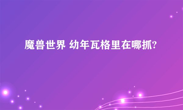 魔兽世界 幼年瓦格里在哪抓?