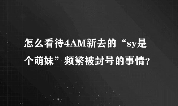 怎么看待4AM新去的“sy是个萌妹”频繁被封号的事情？