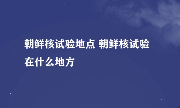 朝鲜核试验地点 朝鲜核试验在什么地方