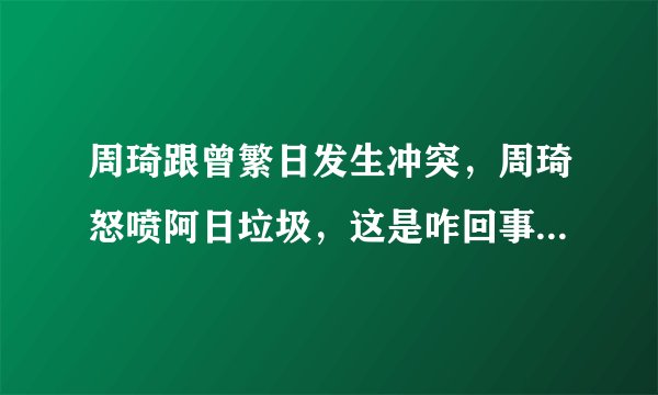 周琦跟曾繁日发生冲突，周琦怒喷阿日垃圾，这是咋回事？你怎么看？
