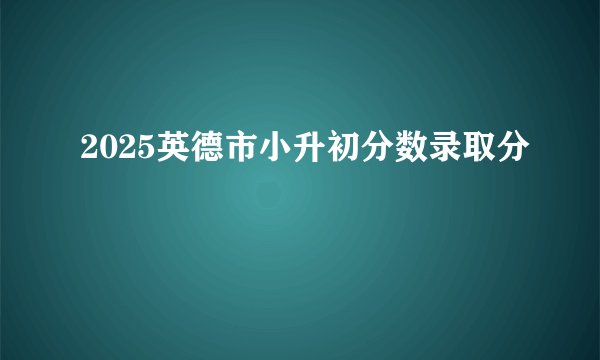 2025英德市小升初分数录取分