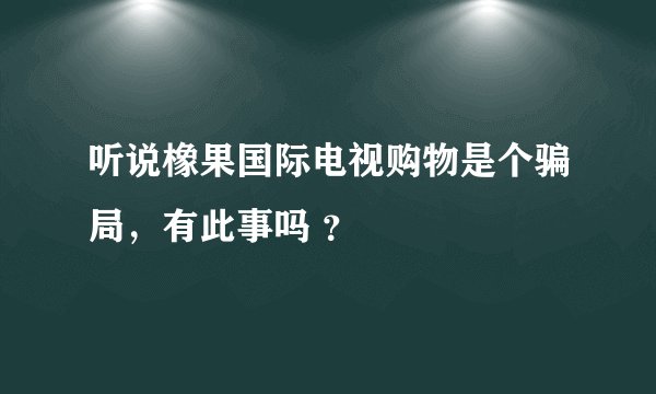 听说橡果国际电视购物是个骗局，有此事吗 ？