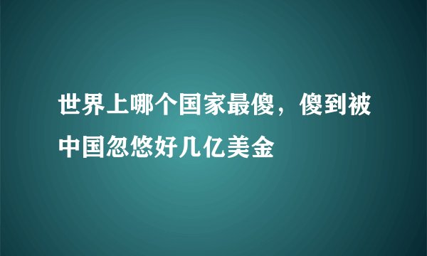 世界上哪个国家最傻，傻到被中国忽悠好几亿美金