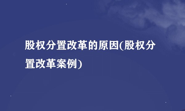 股权分置改革的原因(股权分置改革案例)