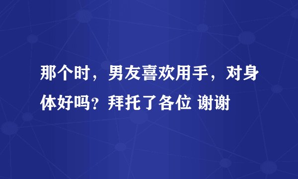 那个时，男友喜欢用手，对身体好吗？拜托了各位 谢谢