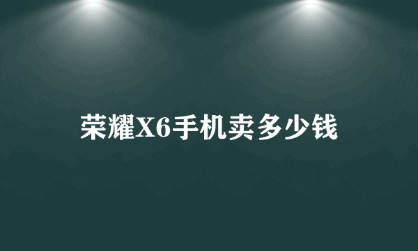 荣耀X6手机卖多少钱
